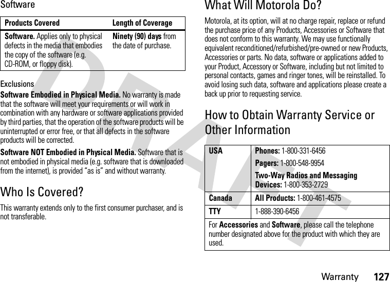 Warranty127SoftwareExclusionsSoftware Embodied in Physical Media. No warranty is made that the software will meet your requirements or will work in combination with any hardware or software applications provided by third parties, that the operation of the software products will be uninterrupted or error free, or that all defects in the software products will be corrected.Software NOT Embodied in Physical Media. Software that is not embodied in physical media (e.g. software that is downloaded from the internet), is provided “as is” and without warranty.Who Is Covered?This warranty extends only to the first consumer purchaser, and is not transferable.What Will Motorola Do?Motorola, at its option, will at no charge repair, replace or refund the purchase price of any Products, Accessories or Software that does not conform to this warranty. We may use functionally equivalent reconditioned/refurbished/pre-owned or new Products, Accessories or parts. No data, software or applications added to your Product, Accessory or Software, including but not limited to personal contacts, games and ringer tones, will be reinstalled. To avoid losing such data, software and applications please create a back up prior to requesting service.How to Obtain Warranty Service or Other InformationProducts Covered Length of CoverageSoftware. Applies only to physical defects in the media that embodies the copy of the software (e.g. CD-ROM, or floppy disk).Ninety (90) days from the date of purchase.USA Phones: 1-800-331-6456Pagers: 1-800-548-9954Two-Way Radios and Messaging Devices: 1-800-353-2729Canada All Products: 1-800-461-4575TTY1-888-390-6456For Accessories and Software, please call the telephone number designated above for the product with which they are used.