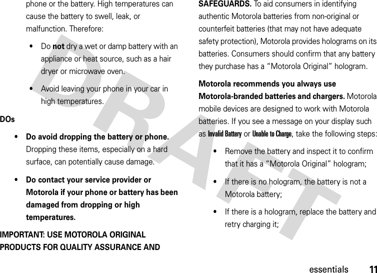 11essentialsphone or the battery. High temperatures can cause the battery to swell, leak, or malfunction. Therefore:•Do not dry a wet or damp battery with an appliance or heat source, such as a hair dryer or microwave oven.•Avoid leaving your phone in your car in high temperatures.DOs• Do avoid dropping the battery or phone. Dropping these items, especially on a hard surface, can potentially cause damage.• Do contact your service provider or Motorola if your phone or battery has been damaged from dropping or high temperatures.IMPORTANT: USE MOTOROLA ORIGINAL PRODUCTS FOR QUALITY ASSURANCE AND SAFEGUARDS. To aid consumers in identifying authentic Motorola batteries from non-original or counterfeit batteries (that may not have adequate safety protection), Motorola provides holograms on its batteries. Consumers should confirm that any battery they purchase has a “Motorola Original” hologram.Motorola recommends you always use Motorola-branded batteries and chargers. Motorola mobile devices are designed to work with Motorola batteries. If you see a message on your display such as Invalid Battery or Unable to Charge, take the following steps:•Remove the battery and inspect it to confirm that it has a “Motorola Original” hologram;•If there is no hologram, the battery is not a Motorola battery;•If there is a hologram, replace the battery and retry charging it;