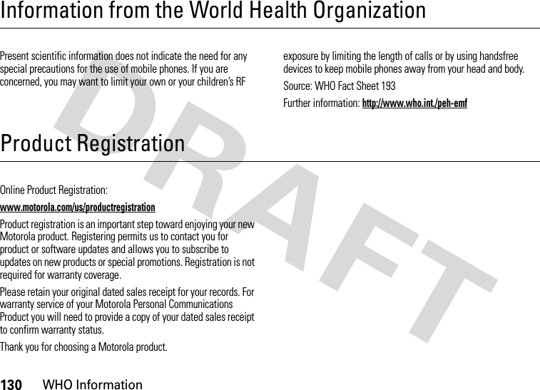 130WHO InformationInformation from the World Health OrganizationWHO InformationPresent scientific information does not indicate the need for any special precautions for the use of mobile phones. If you are concerned, you may want to limit your own or your children’s RF exposure by limiting the length of calls or by using handsfree devices to keep mobile phones away from your head and body.Source: WHO Fact Sheet 193Further information: http://www.who.int./peh-emfProduct RegistrationRegistrationOnline Product Registration:www.motorola.com/us/productregistrationProduct registration is an important step toward enjoying your new Motorola product. Registering permits us to contact you for product or software updates and allows you to subscribe to updates on new products or special promotions. Registration is not required for warranty coverage.Please retain your original dated sales receipt for your records. For warranty service of your Motorola Personal Communications Product you will need to provide a copy of your dated sales receipt to confirm warranty status.Thank you for choosing a Motorola product.