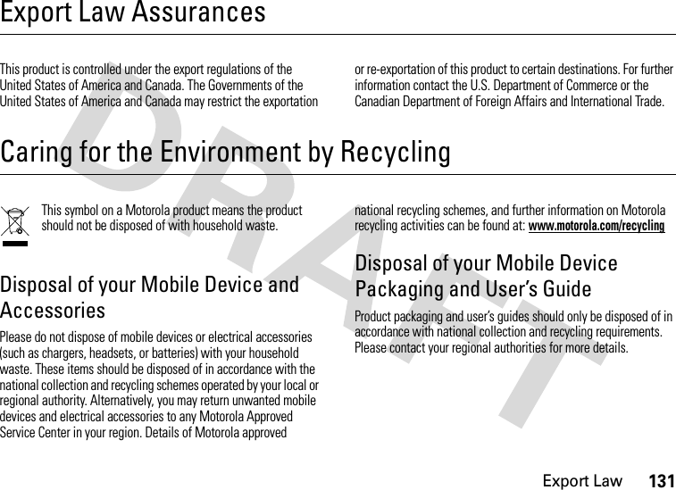 Export Law131Export Law AssurancesExport LawThis product is controlled under the export regulations of the United States of America and Canada. The Governments of the United States of America and Canada may restrict the exportation or re-exportation of this product to certain destinations. For further information contact the U.S. Department of Commerce or the Canadian Department of Foreign Affairs and International Trade.Caring for the Environment by RecyclingRecycling InformationThis symbol on a Motorola product means the product should not be disposed of with household waste.Disposal of your Mobile Device and AccessoriesPlease do not dispose of mobile devices or electrical accessories (such as chargers, headsets, or batteries) with your household waste. These items should be disposed of in accordance with the national collection and recycling schemes operated by your local or regional authority. Alternatively, you may return unwanted mobile devices and electrical accessories to any Motorola Approved Service Center in your region. Details of Motorola approved national recycling schemes, and further information on Motorola recycling activities can be found at: www.motorola.com/recyclingDisposal of your Mobile Device Packaging and User’s GuideProduct packaging and user’s guides should only be disposed of in accordance with national collection and recycling requirements. Please contact your regional authorities for more details.