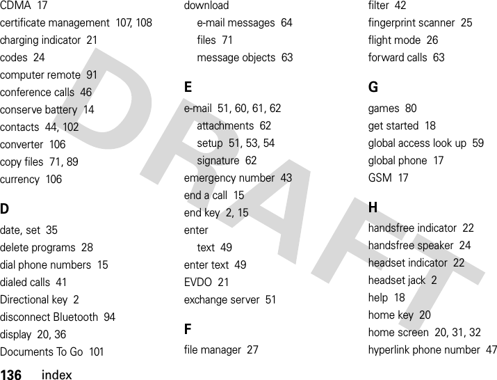 136indexCDMA  17certificate management  107, 108charging indicator  21codes  24computer remote  91conference calls  46conserve battery  14contacts  44, 102converter  106copy files  71, 89currency  106Ddate, set  35delete programs  28dial phone numbers  15dialed calls  41Directional key  2disconnect Bluetooth  94display  20, 36Documents To Go  101downloade-mail messages  64files  71message objects  63Ee-mail  51, 60, 61, 62attachments  62setup  51, 53, 54signature  62emergency number  43end a call  15end key  2, 15entertext  49enter text  49EVDO  21exchange server  51Ffile manager  27filter  42fingerprint scanner  25flight mode  26forward calls  63Ggames  80get started  18global access look up  59global phone  17GSM  17Hhandsfree indicator  22handsfree speaker  24headset indicator  22headset jack  2help  18home key  20home screen  20, 31, 32hyperlink phone number  47