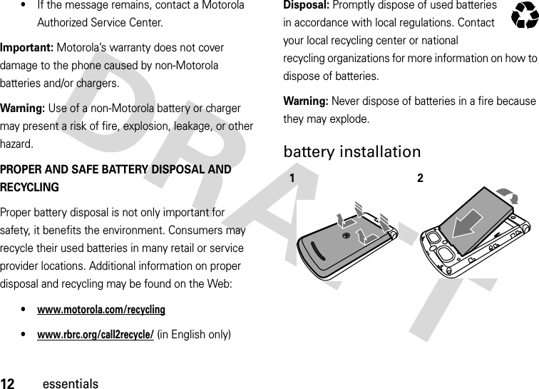 12essentials•If the message remains, contact a Motorola Authorized Service Center.Important: Motorola’s warranty does not cover damage to the phone caused by non-Motorola batteries and/or chargers.Warning: Use of a non-Motorola battery or charger may present a risk of fire, explosion, leakage, or other hazard.PROPER AND SAFE BATTERY DISPOSAL AND RECYCLINGProper battery disposal is not only important for safety, it benefits the environment. Consumers may recycle their used batteries in many retail or service provider locations. Additional information on proper disposal and recycling may be found on the Web:•www.motorola.com/recycling•www.rbrc.org/call2recycle/ (in English only)Disposal: Promptly dispose of used batteries in accordance with local regulations. Contact your local recycling center or national recycling organizations for more information on how to dispose of batteries.Warning: Never dispose of batteries in a fire because they may explode.battery installation  12