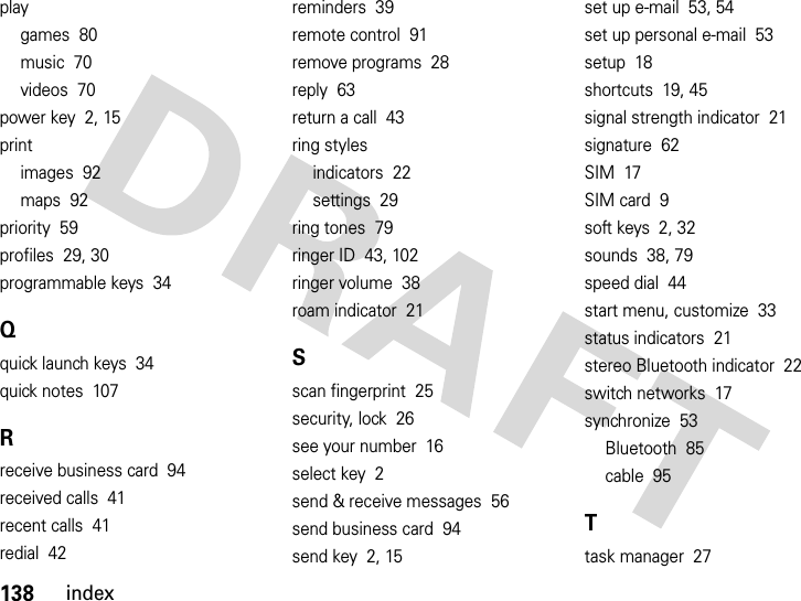 138indexplaygames  80music  70videos  70power key  2, 15printimages  92maps  92priority  59profiles  29, 30programmable keys  34Qquick launch keys  34quick notes  107Rreceive business card  94received calls  41recent calls  41redial  42reminders  39remote control  91remove programs  28reply  63return a call  43ring stylesindicators  22settings  29ring tones  79ringer ID  43, 102ringer volume  38roam indicator  21Sscan fingerprint  25security, lock  26see your number  16select key  2send &amp; receive messages  56send business card  94send key  2, 15set up e-mail  53, 54set up personal e-mail  53setup  18shortcuts  19, 45signal strength indicator  21signature  62SIM  17SIM card  9soft keys  2, 32sounds  38, 79speed dial  44start menu, customize  33status indicators  21stereo Bluetooth indicator  22switch networks  17synchronize  53Bluetooth  85cable  95Ttask manager  27