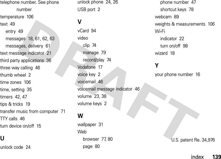 index139telephone number. See phone numbertemperature  106text  49entry  49messages  18, 61, 62, 63messages, delivery  61text message indicator  21third party applications  36three way calling  46thumb wheel  2time zones  106time, setting  35timers  42, 47tips &amp; tricks  19transfer music from computer  71TTY calls  46turn device on/off  15Uunlock code  24unlock phone  24, 26USB port  2VvCard  94videoclip  74manage  79record/play  74Vodafone  17voice key  2voicemail  46voicemail message indicator  46volume  23, 38volume keys  2Wwallpaper  31Webbrowser  77, 80page  80phone number  47shortcut keys  78webcam  89weights &amp; measurements  106Wi-Fiindicator  22turn on/off  98wizard  18Yyour phone number  16U.S. patent Re. 34,976