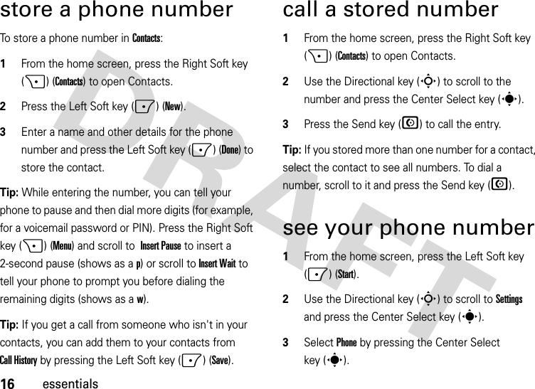 16essentialsstore a phone numberTo store a phone number in Contacts:  1From the home screen, press the Right Soft key (+) (Contacts) to open Contacts.2Press the Left Soft key (-) (New). 3Enter a name and other details for the phone number and press the Left Soft key (-) (Done) to store the contact. Tip: While entering the number, you can tell your phone to pause and then dial more digits (for example, for a voicemail password or PIN). Press the Right Soft key (+) (Menu) and scroll to Insert Pause to insert a 2-second pause (shows as a p) or scroll to Insert Wait to tell your phone to prompt you before dialing the remaining digits (shows as aw).Tip: If you get a call from someone who isn&apos;t in your contacts, you can add them to your contacts from Call History by pressing the Left Soft key (-) (Save).call a stored number  1From the home screen, press the Right Soft key (+) (Contacts) to open Contacts.2Use the Directional key (S) to scroll to the number and press the Center Select key (s).3Press the Send key (N) to call the entry.Tip: If you stored more than one number for a contact, select the contact to see all numbers. To dial a number, scroll to it and press the Send key (N).see your phone number  1From the home screen, press the Left Soft key (-) (Start).2Use the Directional key (S) to scroll to Settings and press the Center Select key (s).3Select Phone by pressing the Center Select key (s).