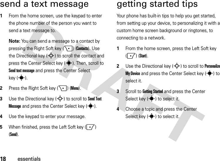 18essentialssend a text message  1From the home screen, use the keypad to enter the phone number of the person you want to send a text message to.Note: You can send a message to a contact by pressing the Right Soft key (+) (Contacts). Use the Directional key (S) to scroll the contact and press the Center Select key (s). Then, scroll to Send text message and press the Center Select key (s).2Press the Right Soft key (+) (Menu).3Use the Directional key (S) to scroll to Send Text Message and press the Center Select key (s).4Use the keypad to enter your message.5When finished, press the Left Soft key (-) (Send).getting started tipsYour phone has built-in tips to help you get started, from setting up your device, to personalizing it with a custom home screen background or ringtones, to connecting to a network.  1From the home screen, press the Left Soft key (-) (Start).2Use the Directional key (S) to scroll to Personalize My Device and press the Center Select key (s) to select it.3Scroll to Getting Started and press the Center Select key (s) to select it.4Choose a topic and press the Center Select key (s) to select it.