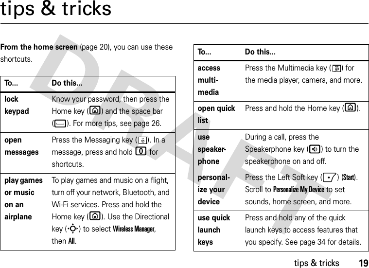 19tips &amp; trickstips &amp; tricksFrom the home screen (page 20), you can use these shortcuts.To... Do this...lock keypadKnow your password, then press the Home key (X) and the space bar (f). For more tips, see page 26.open messagesPress the Messaging key ( ). In a message, press and hold 0 for shortcuts.play games or music on an airplaneTo play games and music on a flight, turn off your network, Bluetooth, and Wi-Fi services. Press and hold the Home key (X). Use the Directional key (S) to select Wireless Manager, thenAll.access multi- mediaPress the Multimedia key ( ) for the media player, camera, and more. open quick listPress and hold the Home key (X).use speaker- phoneDuring a call, press the Speakerphone key (a) to turn the speakerphone on and off.personal- ize your devicePress the Left Soft key (-) (Start). Scroll to Personalize My Device to set sounds, home screen, and more.use quick launch keysPress and hold any of the quick launch keys to access features that you specify. See page 34 for details.To... Do this...