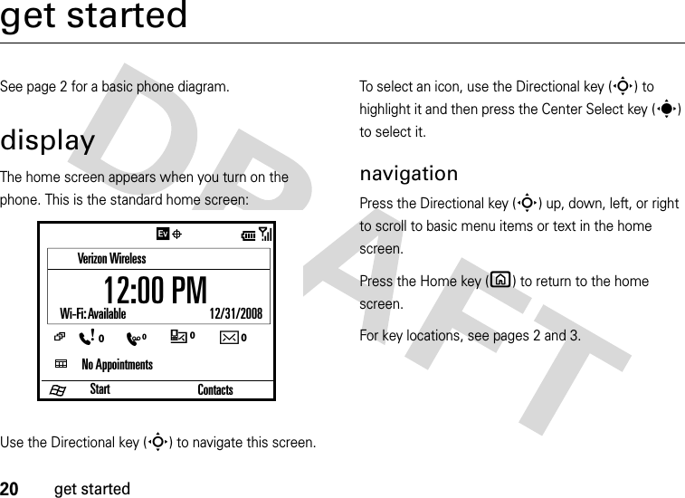 20get startedget startedSee page 2 for a basic phone diagram.displayThe home screen appears when you turn on the phone. This is the standard home screen:Use the Directional key (S) to navigate this screen. To select an icon, use the Directional key (S) to highlight it and then press the Center Select key (s) to select it.navigationPress the Directional key (S) up, down, left, or right to scroll to basic menu items or text in the home screen. Press the Home key (X) to return to the home screen.For key locations, see pages 2 and 3.StartVerizon WirelessNo AppointmentsWi-Fi: Available                              12/31/2008Contacts/12:00 PMC0E0Xw0:0