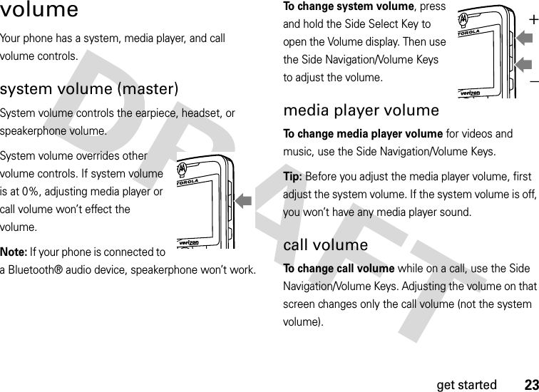 23get startedvolumeYour phone has a system, media player, and call volume controls.system volume (master)System volume controls the earpiece, headset, or speakerphone volume.System volume overrides other volume controls. If system volume is at 0%, adjusting media player or call volume won’t effect the volume.Note: If your phone is connected to a Bluetooth® audio device, speakerphone won’t work.To change system volume, press and hold the Side Select Key to open the Volume display. Then use the Side Navigation/Volume Keys to adjust the volume.media player volumeTo change media player volume for videos and music, use the Side Navigation/Volume Keys.Tip: Before you adjust the media player volume, first adjust the system volume. If the system volume is off, you won’t have any media player sound.call volumeTo change call volume while on a call, use the Side Navigation/Volume Keys. Adjusting the volume on that screen changes only the call volume (not the system volume).+_