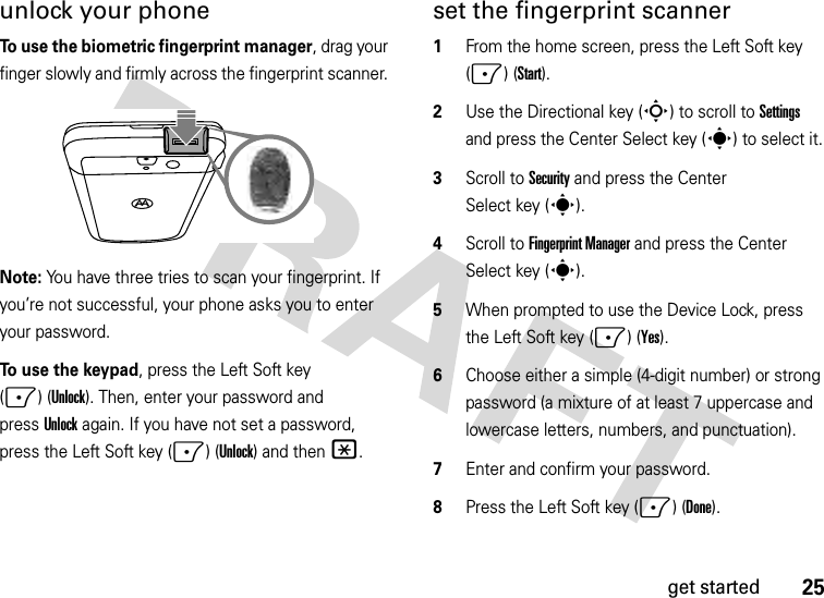 25get startedunlock your phoneTo use the biometric fingerprint manager, drag your finger slowly and firmly across the fingerprint scanner. Note: You have three tries to scan your fingerprint. If you’re not successful, your phone asks you to enter your password.To use the keypad, press the Left Soft key (-)(Unlock). Then, enter your password and pressUnlock again. If you have not set a password, press the Left Soft key (-)(Unlock) and then*. set the fingerprint scanner  1From the home screen, press the Left Soft key (-) (Start).2Use the Directional key (S) to scroll to Settings and press the Center Select key (s) to select it.3Scroll to Security and press the Center Select key (s).4Scroll to Fingerprint Manager and press the Center Select key (s).5When prompted to use the Device Lock, press the Left Soft key (-)(Yes).6Choose either a simple (4-digit number) or strong password (a mixture of at least 7 uppercase and lowercase letters, numbers, and punctuation).7Enter and confirm your password.8Press the Left Soft key (-) (Done). 