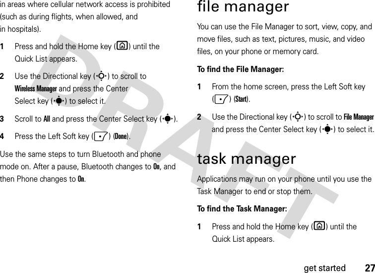 27get startedin areas where cellular network access is prohibited (such as during flights, when allowed, and in hospitals).   1Press and hold the Home key (X) until the Quick List appears.2Use the Directional key (S) to scroll to Wireless Manager and press the Center Select key (s) to select it.3Scroll to All and press the Center Select key (s).4Press the Left Soft key (-) (Done).Use the same steps to turn Bluetooth and phone mode on. After a pause, Bluetooth changes to On, and then Phone changes to On.file managerYou can use the File Manager to sort, view, copy, and move files, such as text, pictures, music, and video files, on your phone or memory card. To find the File Manager:   1From the home screen, press the Left Soft key (-) (Start).2Use the Directional key (S) to scroll to File Manager and press the Center Select key (s) to select it.task managerApplications may run on your phone until you use the Task Manager to end or stop them.To  f i n d  t h e  Ta s k  M a n a g e r :    1Press and hold the Home key (X) until the Quick List appears.