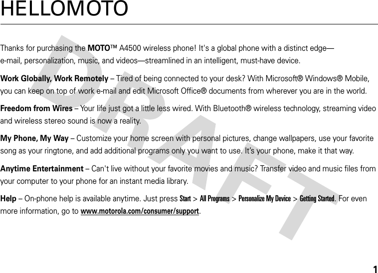 1HELLOMOTOThanks for purchasing the MOTO™ A4500 wireless phone! It&apos;s a global phone with a distinct edge—e-mail, personalization, music, and videos—streamlined in an intelligent, must-have device.Work Globally, Work Remotely – Tired of being connected to your desk? With Microsoft® Windows® Mobile, you can keep on top of work e-mail and edit Microsoft Office® documents from wherever you are in the world.Freedom from Wires – Your life just got a little less wired. With Bluetooth® wireless technology, streaming video and wireless stereo sound is now a reality.My Phone, My Way – Customize your home screen with personal pictures, change wallpapers, use your favorite song as your ringtone, and add additional programs only you want to use. It’s your phone, make it that way. Anytime Entertainment – Can&apos;t live without your favorite movies and music? Transfer video and music files from your computer to your phone for an instant media library.Help – On-phone help is available anytime. Just press Start &gt;All Programs &gt;Personalize My Device &gt;Getting Started. For even more information, go to www.motorola.com/consumer/support.