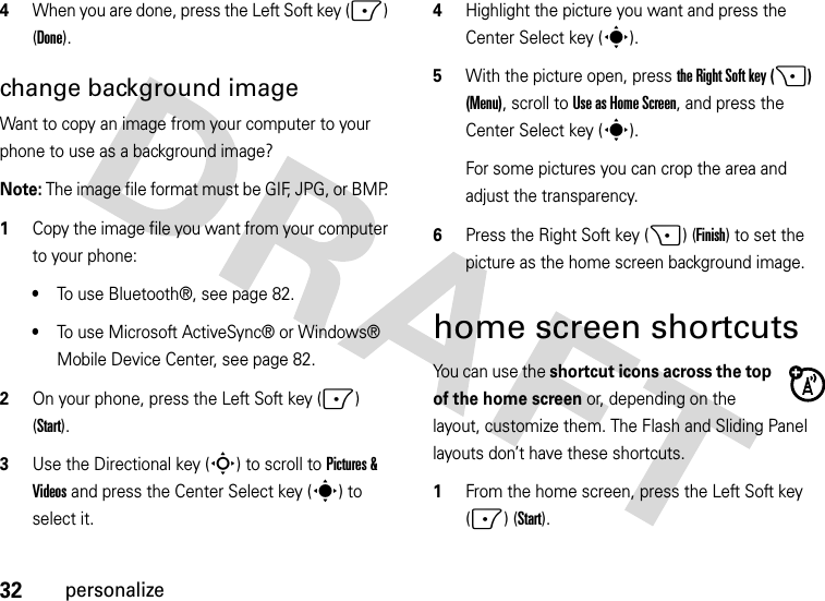 32personalize4When you are done, press the Left Soft key (-) (Done).change background image Want to copy an image from your computer to your phone to use as a background image? Note: The image file format must be GIF, JPG, or BMP.   1Copy the image file you want from your computer to your phone: •To use Bluetooth®, see page 82.•To use Microsoft ActiveSync® or Windows® Mobile Device Center, see page 82.2On your phone, press the Left Soft key (-) (Start).3Use the Directional key (S) to scroll to Pictures &amp; Videos and press the Center Select key (s) to select it.4Highlight the picture you want and press the Center Select key (s).5With the picture open, press the Right Soft key (+) (Menu), scroll toUse as Home Screen, and press the Center Select key (s). For some pictures you can crop the area and adjust the transparency. 6Press the Right Soft key (+) (Finish) to set the picture as the home screen background image.home screen shortcutsYou can use the shortcut icons across the top of the home screen or, depending on the layout, customize them. The Flash and Sliding Panel layouts don’t have these shortcuts.  1From the home screen, press the Left Soft key (-) (Start).