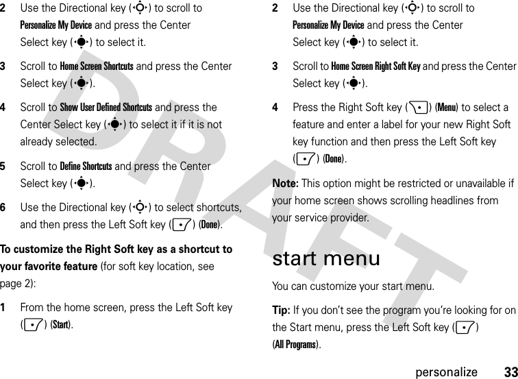 33personalize2Use the Directional key (S) to scroll to PersonalizeMyDevice and press the Center Select key (s) to select it.3Scroll to Home Screen Shortcuts and press the Center Select key (s).4Scroll to Show User Defined Shortcuts and press the Center Select key (s) to select it if it is not already selected.5Scroll to Define Shortcuts and press the Center Select key (s).6Use the Directional key (S) to select shortcuts, and then press the Left Soft key (-) (Done).To customize the Right Soft key as a shortcut to your favorite feature (for soft key location, see page 2):  1From the home screen, press the Left Soft key (-) (Start).2Use the Directional key (S) to scroll to Personalize My Device and press the Center Select key (s) to select it.3Scroll to Home Screen Right Soft Key and press the Center Select key (s).4Press the Right Soft key (+) (Menu) to select a feature and enter a label for your new Right Soft key function and then press the Left Soft key (-) (Done).Note: This option might be restricted or unavailable if your home screen shows scrolling headlines from your service provider.start menuYou can customize your start menu.Tip: If you don’t see the program you’re looking for on the Start menu, press the Left Soft key (-) (All Programs).