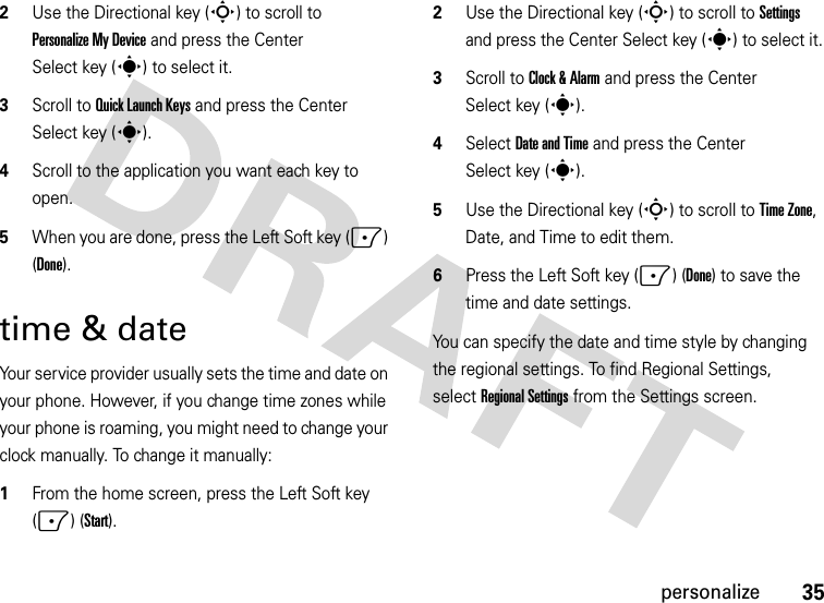 35personalize2Use the Directional key (S) to scroll to PersonalizeMyDevice and press the Center Select key (s) to select it.3Scroll to Quick Launch Keys and press the Center Select key (s).4Scroll to the application you want each key to open.5When you are done, press the Left Soft key (-) (Done).time &amp; dateYour service provider usually sets the time and date on your phone. However, if you change time zones while your phone is roaming, you might need to change your clock manually. To change it manually:  1From the home screen, press the Left Soft key (-) (Start).2Use the Directional key (S) to scroll to Settings and press the Center Select key (s) to select it.3Scroll to Clock &amp; Alarm and press the Center Select key (s).4Select Date and Time and press the Center Select key (s).5Use the Directional key (S) to scroll to Time Zone, Date, and Time to edit them.6Press the Left Soft key (-) (Done) to save the time and date settings.You can specify the date and time style by changing the regional settings. To find Regional Settings, selectRegional Settings from the Settings screen.