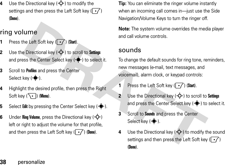 38personalize4Use the Directional key (S) to modify the settings and then press the Left Soft key (-) (Done).ring volume  1Press the Left Soft key (-) (Start).2Use the Directional key (S) to scroll to Settings and press the Center Select key (s) to select it.3Scroll to Profiles and press the Center Select key (s).4Highlight the desired profile, then press the Right Soft key (+) (Menu).5Select Edit by pressing the Center Select key (s).6Under Ring Volume, press the Directional key (S) left or right to adjust the volume for that profile, and then press the Left Soft key (-) (Done).Tip: You can eliminate the ringer volume instantly when an incoming call comes in—just use the Side Navigation/Volume Keys to turn the ringer off. Note: The system volume overrides the media player and call volume controls.soundsTo change the default sounds for ring tone, reminders, new messages (e-mail, text messages, and voicemail), alarm clock, or keypad controls:  1Press the Left Soft key (-) (Start).2Use the Directional key (S) to scroll to Settings and press the Center Select key (s) to select it.3Scroll to Sounds and press the Center Select key (s).4Use the Directional key (S) to modify the sound settings and then press the Left Soft key (-) (Done).