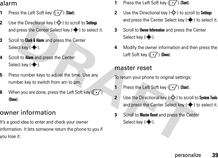 39personalizealarm  1Press the Left Soft key (-) (Start).2Use the Directional key (S) to scroll to Settings and press the Center Select key (s) to select it.3Scroll to Clock &amp; Alarm and press the Center Select key (s).4Scroll to Alarm and press the Center Select key (s).5Press number keys to adjust the time. Use any number key to switch from am to pm. 6When you are done, press the Left Soft key (-) (Done).owner informationIt’s a good idea to enter and check your owner information. It lets someone return the phone to you if you lose it:  1Press the Left Soft key (-) (Start).2Use the Directional key (S) to scroll to Settings and press the Center Select key (s) to select it.3Scroll to Owner Information and press the Center Select key (s).4Modify the owner information and then press the Left Soft key (-) (Done).master resetTo return your phone to original settings:   1Press the Left Soft key (-) (Start).2Use the Directional key (S) to scroll to System Tools and press the Center Select key (s) to select it.3Scroll to Master Reset and press the Center Select key (s).