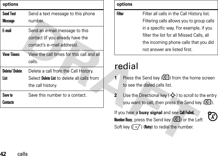 42callsredial  1Press the Send key (N) from the home screen to see the dialed calls list.2Use the Directional key (S) to scroll to the entry you want to call, then press the Send key (N).If you hear a busy signal and see Call Failed, Number Busy, press the Send key (N) or the Left Soft key (-) (Retry) to redial the number. Send Text MessageSend a text message to this phone number.E-mailSend an e-mail message to this contact (if you already have the contact’s e--mail address).View TimersView the call times for this call and all calls.Delete/ Delete ListDelete a call from the Call History. Select Delete List to delete all calls from the call history.Save to ContactsSave this number to a contact.optionsFilterFilter all calls in the Call History list. Filtering calls allows you to group calls in a specific way. For example, if you filter the list for all Missed Calls, all the incoming phone calls that you did not answer are listed first.options