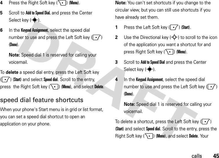 45calls4Press the Right Soft key (+) (Menu). 5Scroll to Add to Speed Dial. and press the Center Select key (s).6In the Keypad Assignment, select the speed dial number to use and press the Left Soft key (-) (Done).Note: Speed dial 1 is reserved for calling your voicemail.To delete a speed dial entry, press the Left Soft key (-) (Start) and selectSpeed dial. Scroll to the entry, press  the Right Soft key (+) (Menu), and selectDelete.speed dial feature shortcutsWhen your phone&apos;s Start menu is in grid or list format, you can set a speed dial shortcut to open an application on your phone. Note: You can&apos;t set shortcuts if you change to the circular view, but you can still use shortcuts if you have already set them.  1Press the Left Soft key (-) (Start).2Use the Directional key (S) to scroll to the icon of the application you want a shortcut for and press Right Soft key (+) (Menu).3Scroll to Add to Speed Dial and press the Center Select key (s).4In the Keypad Assignment, select the speed dial number to use and press the Left Soft key (-) (Done).Note: Speed dial 1 is reserved for calling your voicemail.To delete a shortcut, press the Left Soft key (-) (Start) and selectSpeed dial. Scroll to the entry, press the Right Soft key (+) (Menu), and selectDelete. Your 