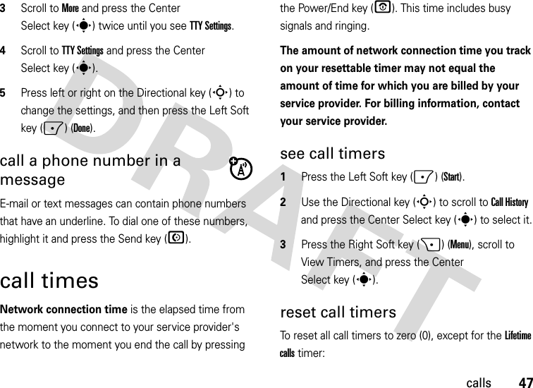 47calls3Scroll to More and press the Center Select key (s) twice until you see TTY Settings.4Scroll to TTY Settings and press the Center Select key (s).5Press left or right on the Directional key (S) to change the settings, and then press the Left Soft key (-) (Done).call a phone number in a messageE-mail or text messages can contain phone numbers that have an underline. To dial one of these numbers, highlight it and press the Send key (N).call timesNetwork connection time is the elapsed time from the moment you connect to your service provider&apos;s network to the moment you end the call by pressing the Power/End key (O). This time includes busy signals and ringing.The amount of network connection time you track on your resettable timer may not equal the amount of time for which you are billed by your service provider. For billing information, contact your service provider.see call timers  1Press the Left Soft key (-) (Start).2Use the Directional key (S) to scroll to Call History and press the Center Select key (s) to select it.3Press the Right Soft key (+) (Menu), scroll to View Timers, and press the Center Select key (s).reset call timersTo reset all call timers to zero (0), except for the Lifetime calls timer: