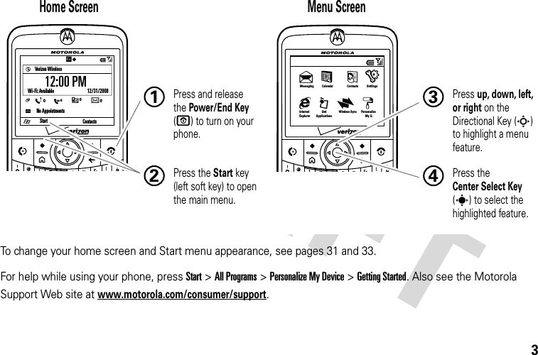 3To change your home screen and Start menu appearance, see pages 31 and 33.For help while using your phone, press Start &gt;All Programs &gt;Personalize My Device &gt;Getting Started. Also see the Motorola Support Web site at www.motorola.com/consumer/support.StartVerizon WirelessNo AppointmentsWi-Fi: Available                              12/31/2008Contacts/12:00 PMC0E0Xw0:0Home Screen Menu Screen Press and release the Power/End Key (O) to turn on your phone.1Press the Start key (left soft key) to open the main menu.2Press up, down, left, or right on the Directional Key (S) to highlight a menu feature.3Press the Center Select Key (s) to select the highlighted feature.4InternetExplorerGetApplicationsWireless Sync Personalize My Qg © x z   Messaging&amp; %  ( )Calendar Contacts Settings