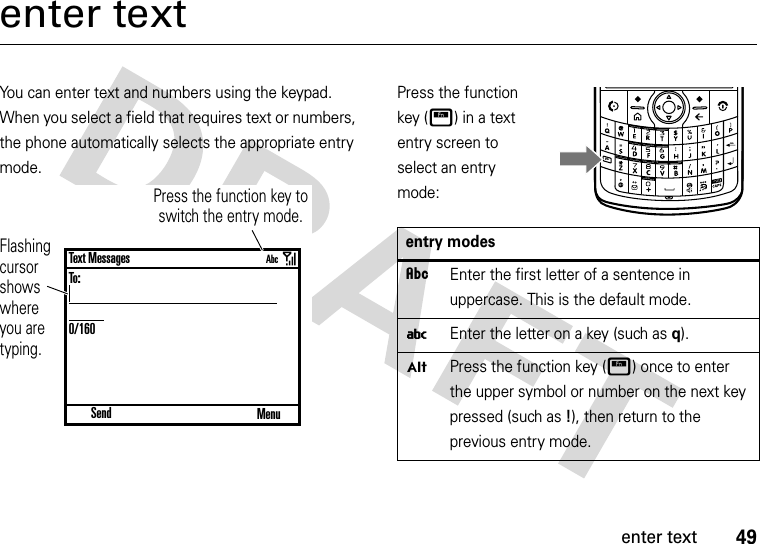 49enter textenter textYou can enter text and numbers using the keypad. When you select a field that requires text or numbers, the phone automatically selects the appropriate entry mode. Press the function key (H) in a text entry screen to select an entry mode:Flashing cursor shows where you are typing.Press the function key to switch the entry mode. SendText MessagesTo:0/160MenuAbcentry modesÂEnter the first letter of a sentence in uppercase. This is the default mode.iEnter the letter on a key (such asq).ÃPress the function key (H) once to enter the upper symbol or number on the next key pressed (such as!), then return to the previous entry mode.DELFn