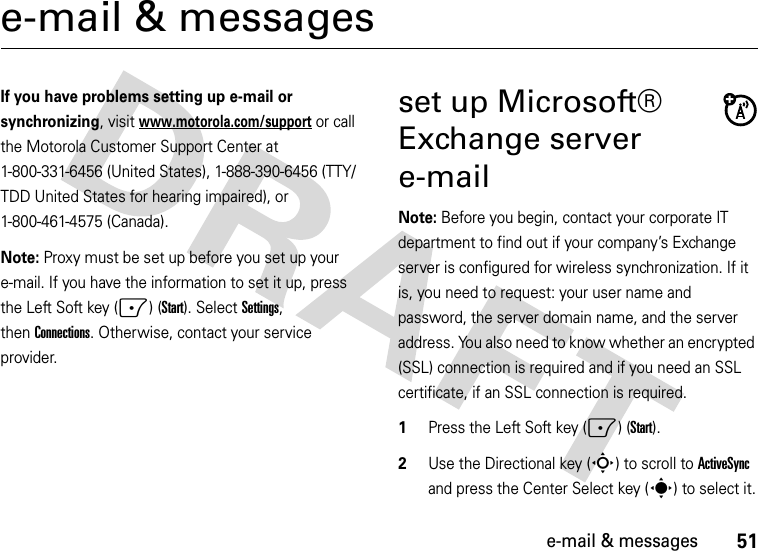 51e-mail &amp; messagese-mail &amp; messagesIf you have problems setting up e-mail or synchronizing, visit www.motorola.com/support or call the Motorola Customer Support Center at 1-800-331-6456 (United States), 1-888-390-6456 (TTY/TDD United States for hearing impaired), or 1-800-461-4575 (Canada).Note: Proxy must be set up before you set up your e-mail. If you have the information to set it up, press the Left Soft key (-) (Start). SelectSettings, thenConnections. Otherwise, contact your service provider.set up Microsoft® Exchange server e-mailNote: Before you begin, contact your corporate IT department to find out if your company’s Exchange server is configured for wireless synchronization. If it is, you need to request: your user name and password, the server domain name, and the server address. You also need to know whether an encrypted (SSL) connection is required and if you need an SSL certificate, if an SSL connection is required.  1Press the Left Soft key (-) (Start).2Use the Directional key (S) to scroll to ActiveSync and press the Center Select key (s) to select it.