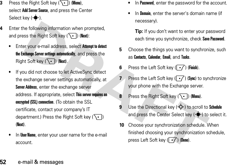 52e-mail &amp; messages3Press the Right Soft key (+) (Menu), selectAdd Server Source, and press the Center Select key (s).4Enter the following information when prompted, and press the Right Soft key (+) (Next):•Enter your e-mail address, select Attempt to detect the Exchange Server settings automatically, and press the Right Soft key (+) (Next). •If you did not choose to let ActiveSync detect the exchange server settings automatically, at Server Address, enter the exchange server address. If appropriate, select This server requires an encrypted (SSL) connection. (To obtain the SSL certificate, contact your company’s IT department.) Press the Right Soft key (+) (Next). •In User Name, enter your user name for the e-mail account.•In Password, enter the password for the account.•In Domain, enter the server&apos;s domain name (if necessary).Tip: If you don’t want to enter your password each time you synchronize, check Save Password.5Choose the things you want to synchronize, such as Contacts, Calendar, Email, andTasks.6Press the Left Soft key (-) (Finish).7Press the Left Soft key (-) (Sync) to synchronize your phone with the Exchange server.8Press the Right Soft key (+) (Menu). 9Use the Directional key (S) to scroll to Schedule and press the Center Select key (s) to select it.10Choose your synchronization schedule. When finished choosing your synchronization schedule, press Left Soft key (-) (Done).