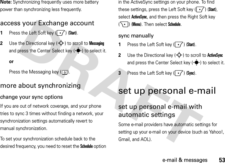 53e-mail &amp; messagesNote: Synchronizing frequently uses more battery power than synchronizing less frequently.access your Exchange account  1Press the Left Soft key (-) (Start).2Use the Directional key (S) to scroll to Messaging and press the Center Select key (s) to select it.orPress the Messaging key ( ).more about synchronizingchange your sync optionsIf you are out of network coverage, and your phone tries to sync 3 times without finding a network, your synchronization settings automatically revert to manual synchronization. To set your synchronization schedule back to the desired frequency, you need to reset the Schedule option in the ActiveSync settings on your phone. To find these settings, press the Left Soft key (-) (Start), selectActiveSync, and then press the Right Soft key (+) (Menu). Then select Schedule.sync manually  1Press the Left Soft key (-) (Start).2Use the Directional key (S) to scroll to ActiveSync and press the Center Select key (s) to select it.3Press the Left Soft key (-) (Sync).set up personal e-mailset up personal e-mail with automatic settingsSome e-mail providers have automatic settings for setting up your e-mail on your device (such as Yahoo!, Gmail, and AOL). 