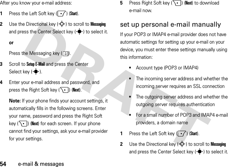 54e-mail &amp; messagesAfter you know your e-mail address:  1Press the Left Soft key (-) (Start).2Use the Directional key (S) to scroll to Messaging and press the Center Select key (s) to select it.orPress the Messaging key ( ).3Scroll to Setup E-Mail and press the Center Select key (s).4Enter your e-mail address and password, and press the Right Soft key (+) (Next). Note: If your phone finds your account settings, it automatically fills in the following screens. Enter your name, password and press the Right Soft key (+) (Next) for each screen. If your phone cannot find your settings, ask your e-mail provider for your settings.5Press Right Soft key (+) (Next) to download e-mail now.set up personal e-mail manuallyIf your POP3 or IMAP4 e-mail provider does not have automatic settings for setting up your e-mail on your device, you must enter these settings manually using this information:•Account type (POP3 or IMAP4)•The incoming server address and whether the incoming server requires an SSL connection•The outgoing server address and whether the outgoing server requires authentication•For a small number of POP3 and IMAP4 e-mail providers, a domain name  1Press the Left Soft key (-) (Start).2Use the Directional key (S) to scroll to Messaging and press the Center Select key (s) to select it.