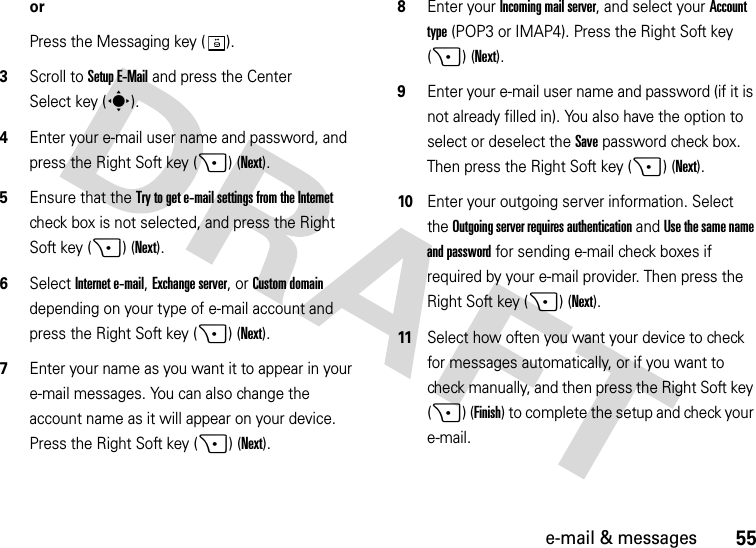 55e-mail &amp; messagesorPress the Messaging key ( ).3Scroll to Setup E-Mail and press the Center Select key (s).4Enter your e-mail user name and password, and press the Right Soft key (+) (Next). 5Ensure that the Try to get e-mail settings from the Internet check box is not selected, and press the Right Soft key (+) (Next).6Select Internet e-mail, Exchange server, or Custom domain depending on your type of e-mail account and press the Right Soft key (+) (Next).7Enter your name as you want it to appear in your e-mail messages. You can also change the account name as it will appear on your device. Press the Right Soft key (+) (Next). 8Enter your Incoming mail server, and select your Account type (POP3 or IMAP4). Press the Right Soft key (+) (Next). 9Enter your e-mail user name and password (if it is not already filled in). You also have the option to select or deselect the Save password check box. Then press the Right Soft key (+) (Next). 10Enter your outgoing server information. Select the Outgoing server requires authentication and Use the same name and password for sending e-mail check boxes if required by your e-mail provider. Then press the Right Soft key (+) (Next). 11Select how often you want your device to check for messages automatically, or if you want to check manually, and then press the Right Soft key (+) (Finish) to complete the setup and check your e-mail.