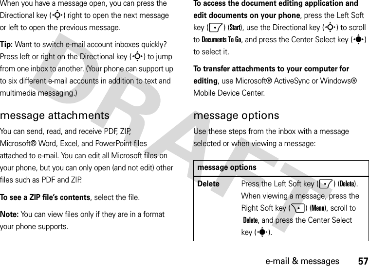 57e-mail &amp; messagesWhen you have a message open, you can press the Directional key (S) right to open the next message or left to open the previous message.Tip: Want to switch e-mail account inboxes quickly? Press left or right on the Directional key (S) to jump from one inbox to another. (Your phone can support up to six different e-mail accounts in addition to text and multimedia messaging.)message attachmentsYou can send, read, and receive PDF, ZIP, Microsoft® Word, Excel, and PowerPoint files attached to e-mail. You can edit all Microsoft files on your phone, but you can only open (and not edit) other files such as PDF and ZIP.To see a ZIP file’s contents, select the file. Note: You can view files only if they are in a format your phone supports.To access the document editing application and edit documents on your phone, press the Left Soft key (-) (Start), use the Directional key (S) to scroll toDocuments To Go, and press the Center Select key (s) to select it.To transfer attachments to your computer for editing, use Microsoft® ActiveSync or Windows® Mobile Device Center.message optionsUse these steps from the inbox with a message selected or when viewing a message: message optionsDeletePress the Left Soft key (-) (Delete). When viewing a message, press the Right Soft key (+) (Menu), scroll to Delete, and press the Center Select key (s).