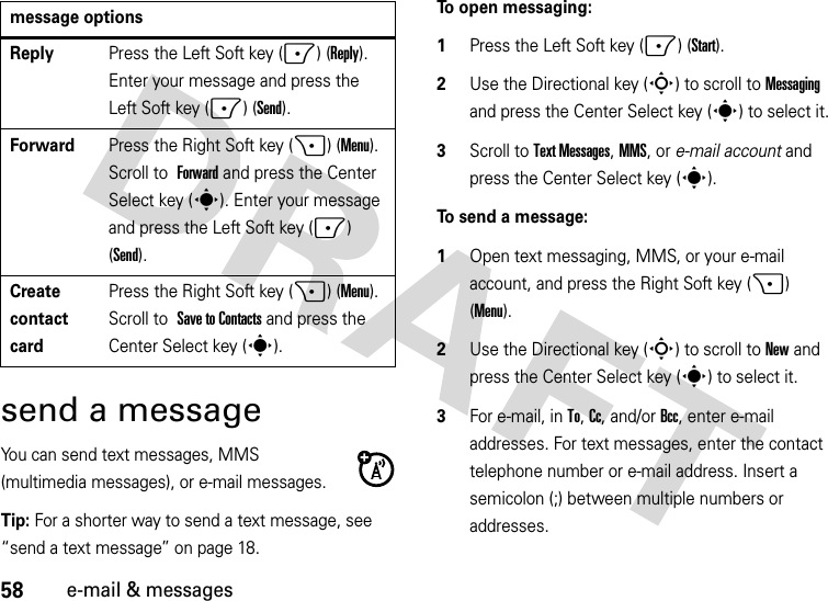 58e-mail &amp; messagessend a messageYou can send text messages, MMS (multimedia messages), or e-mail messages.Tip: For a shorter way to send a text message, see “send a text message” on page 18.To open messaging:  1Press the Left Soft key (-) (Start).2Use the Directional key (S) to scroll to Messaging and press the Center Select key (s) to select it.3Scroll to Text Messages, MMS, or e-mail account and press the Center Select key (s).To send a message:  1Open text messaging, MMS, or your e-mail account, and press the Right Soft key (+) (Menu).2Use the Directional key (S) to scroll to New and press the Center Select key (s) to select it.3For e-mail, in To, Cc, and/or Bcc, enter e-mail addresses. For text messages, enter the contact telephone number or e-mail address. Insert a semicolon (;) between multiple numbers or addresses.ReplyPress the Left Soft key (-) (Reply). Enter your message and press the Left Soft key (-) (Send).ForwardPress the Right Soft key (+) (Menu). Scroll to Forward and press the Center Select key (s). Enter your message and press the Left Soft key (-) (Send).Create contact cardPress the Right Soft key (+) (Menu). Scroll to Save to Contacts and press the Center Select key (s).message options