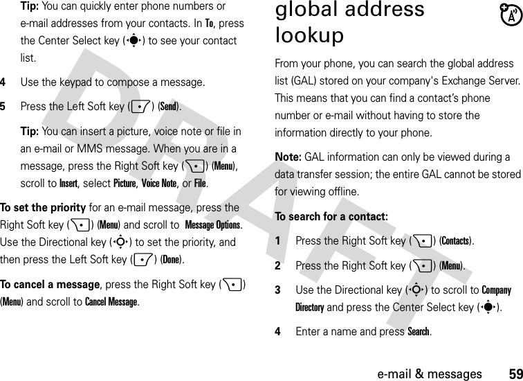 59e-mail &amp; messagesTip: You can quickly enter phone numbers or e-mail addresses from your contacts. In To, press the Center Select key (s) to see your contact list.4Use the keypad to compose a message.5Press the Left Soft key (-) (Send).Tip: You can insert a picture, voice note or file in an e-mail or MMS message. When you are in a message, press the Right Soft key (+) (Menu), scroll toInsert, selectPicture, Voice Note, or File.To set the priority for an e-mail message, press the Right Soft key (+) (Menu) and scroll to Message Options. Use the Directional key (S) to set the priority, and then press the Left Soft key (-) (Done).To cancel a message, press the Right Soft key (+) (Menu) and scroll toCancel Message.global address lookupFrom your phone, you can search the global address list (GAL) stored on your company&apos;s Exchange Server. This means that you can find a contact’s phone number or e-mail without having to store the information directly to your phone.Note: GAL information can only be viewed during a data transfer session; the entire GAL cannot be stored for viewing offline.To search for a contact:  1Press the Right Soft key (+) (Contacts).2Press the Right Soft key (+) (Menu). 3Use the Directional key (S) to scroll to Company Directory and press the Center Select key (s).4Enter a name and press Search. 