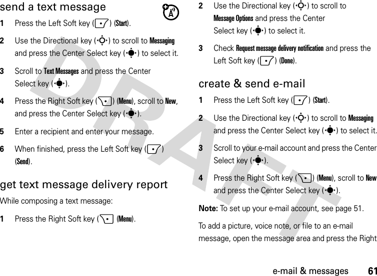 61e-mail &amp; messagessend a text message  1Press the Left Soft key (-) (Start).2Use the Directional key (S) to scroll to Messaging and press the Center Select key (s) to select it.3Scroll to Text Messages and press the Center Select key (s).4Press the Right Soft key (+) (Menu), scroll to New, and press the Center Select key (s).5Enter a recipient and enter your message.6When finished, press the Left Soft key (-) (Send).get text message delivery reportWhile composing a text message:  1Press the Right Soft key (+ (Menu).2Use the Directional key (S) to scroll to Message Options and press the Center Select key (s) to select it.3Check Request message delivery notification and press the Left Soft key (-) (Done).create &amp; send e-mail  1Press the Left Soft key (-) (Start).2Use the Directional key (S) to scroll to Messaging and press the Center Select key (s) to select it.3Scroll to your e-mail account and press the Center Select key (s).4Press the Right Soft key (+) (Menu), scroll to New and press the Center Select key (s).Note: To set up your e-mail account, see page 51.To add a picture, voice note, or file to an e-mail message, open the message area and press the Right 