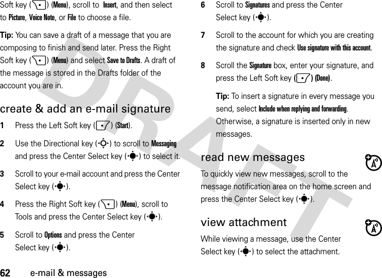 62e-mail &amp; messagesSoft key (+) (Menu), scroll to Insert, and then select toPicture,Voice Note,orFile to choose a file.Tip: You can save a draft of a message that you are composing to finish and send later. Press the Right Soft key (+) (Menu) and selectSave to Drafts. A draft of the message is stored in the Drafts folder of the account you are in.create &amp; add an e-mail signature  1Press the Left Soft key (-) (Start).2Use the Directional key (S) to scroll to Messaging and press the Center Select key (s) to select it.3Scroll to your e-mail account and press the Center Select key (s).4Press the Right Soft key (+) (Menu), scroll to Tools and press the Center Select key (s).5Scroll to Options and press the Center Select key (s).6Scroll to Signatures and press the Center Select key (s).7Scroll to the account for which you are creating the signature and check Use signature with this account.8Scroll the Signature box, enter your signature, and press the Left Soft key (-) (Done).Tip: To insert a signature in every message you send, select Include when replying and forwarding. Otherwise, a signature is inserted only in new messages. read new messages To quickly view new messages, scroll to the message notification area on the home screen and press the Center Select key (s).view attachment While viewing a message, use the Center Select key (s) to select the attachment. 