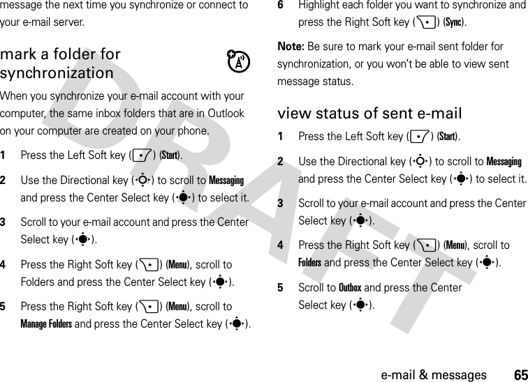 65e-mail &amp; messagesmessage the next time you synchronize or connect to your e-mail server.mark a folder for synchronizationWhen you synchronize your e-mail account with your computer, the same inbox folders that are in Outlook on your computer are created on your phone.  1Press the Left Soft key (-) (Start).2Use the Directional key (S) to scroll to Messaging and press the Center Select key (s) to select it.3Scroll to your e-mail account and press the Center Select key (s).4Press the Right Soft key (+) (Menu), scroll to Folders and press the Center Select key (s).5Press the Right Soft key (+) (Menu), scroll to Manage Folders and press the Center Select key (s).6Highlight each folder you want to synchronize and press the Right Soft key (+) (Sync).Note: Be sure to mark your e-mail sent folder for synchronization, or you won’t be able to view sent message status.view status of sent e-mail  1Press the Left Soft key (-) (Start).2Use the Directional key (S) to scroll to Messaging and press the Center Select key (s) to select it.3Scroll to your e-mail account and press the Center Select key (s).4Press the Right Soft key (+) (Menu), scroll to Folders and press the Center Select key (s).5Scroll to Outbox and press the Center Select key (s).