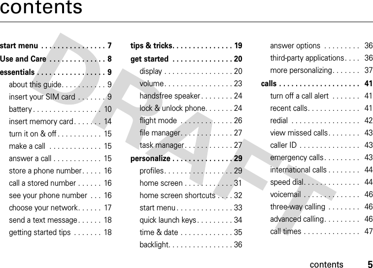 contents5contentsstart menu  . . . . . . . . . . . . . . . . 7Use and Care  . . . . . . . . . . . . . . 8essentials . . . . . . . . . . . . . . . . . 9about this guide. . . . . . . . . . . 9insert your SIM card . . . . . . . 9battery . . . . . . . . . . . . . . . . .  10insert memory card . . . . . . .  14turn it on &amp; off . . . . . . . . . . .  15make a call  . . . . . . . . . . . . .  15answer a call . . . . . . . . . . . .  15store a phone number. . . . .  16call a stored number . . . . . .  16see your phone number  . . .  16choose your network. . . . . .  17send a text message. . . . . .  18getting started tips  . . . . . . .  18tips &amp; tricks. . . . . . . . . . . . . . . 19get started  . . . . . . . . . . . . . . . 20display . . . . . . . . . . . . . . . . . 20volume. . . . . . . . . . . . . . . . . 23handsfree speaker . . . . . . . . 24lock &amp; unlock phone. . . . . . . 24flight mode  . . . . . . . . . . . . . 26file manager. . . . . . . . . . . . . 27task manager . . . . . . . . . . . . 27personalize . . . . . . . . . . . . . . . 29profiles. . . . . . . . . . . . . . . . . 29home screen . . . . . . . . . . . . 31home screen shortcuts . . . . 32start menu . . . . . . . . . . . . . . 33quick launch keys . . . . . . . . . 34time &amp; date . . . . . . . . . . . . . 35backlight. . . . . . . . . . . . . . . . 36answer options  . . . . . . . . .   36third-party applications. . . .   36more personalizing. . . . . . .   37calls . . . . . . . . . . . . . . . . . . . .   41turn off a call alert  . . . . . . .   41recent calls. . . . . . . . . . . . .   41redial  . . . . . . . . . . . . . . . . .   42view missed calls. . . . . . . .   43caller ID . . . . . . . . . . . . . . .   43emergency calls. . . . . . . . .   43international calls . . . . . . . .   44speed dial. . . . . . . . . . . . . .   44voicemail  . . . . . . . . . . . . . .   46three-way calling  . . . . . . . .   46advanced calling. . . . . . . . .   46call times . . . . . . . . . . . . . .   47