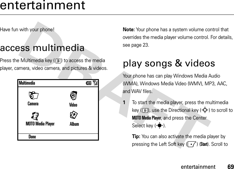 69entertainmententertainmentHave fun with your phone!access multimediaPress the Multimedia key ( ) to access the media player, camera, video camera, and pictures &amp; videos.Note: Your phone has a system volume control that overrides the media player volume control. For details, see page 23. play songs &amp; videosYour phone has can play Windows Media Audio (WMA), Windows Media Video (WMV), MP3, AAC, and WAV files.  1To start the media player, press the multimedia key ( ), use the Directional key (S) to scroll to MOTO Media Player, and press the Center Select key (s). Tip: You can also activate the media player by pressing the Left Soft key (-) (Start). Scroll to DoneMultimediaVideoMOTO Media Player                 [9HCamera                 Albumr