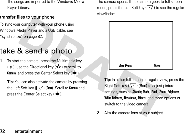 72entertainmentThe songs are imported to the Windows Media Player Library.transfer files to your phoneTo sync your computer with your phone using Windows Media Player and a USB cable, see “synchronize” on page 82.take &amp; send a photo  1To start the camera, press the Multimedia key ( ), use the Directional key (S) to scroll to Camera, and press the Center Select key (s). Tip: You can also activate the camera by pressing the Left Soft key (-) (Start). Scroll to Camera and press the Center Select key (s).The camera opens. If the camera goes to full screen mode, press the Left Soft key (-) to see the regular viewfinder:Tip: In either full screen or regular view, press the Right Soft key (+) (Menu) to adjust picture settings, such as Shooting Mode, Flash, Zoom, Brightness, White Balances, Resolution, Effects, and more options or switch to the video camera.2Aim the camera lens at your subject.View Photo Menu877 1.0x