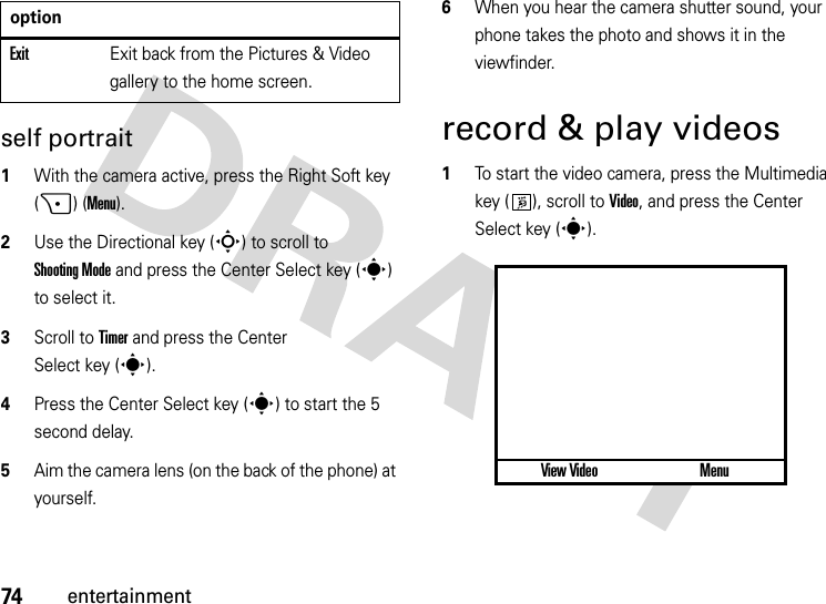 74entertainmentself portrait  1With the camera active, press the Right Soft key (+) (Menu).2Use the Directional key (S) to scroll to Shooting Mode and press the Center Select key (s) to select it.3Scroll to Timer and press the Center Select key (s).4Press the Center Select key (s) to start the 5 second delay.5Aim the camera lens (on the back of the phone) at yourself.6When you hear the camera shutter sound, your phone takes the photo and shows it in the viewfinder.record &amp; play videos  1To start the video camera, press the Multimedia key ( ), scroll to Video, and press the Center Select key (s).ExitExit back from the Pictures &amp; Video gallery to the home screen.optionView Video Menu877 1.0x