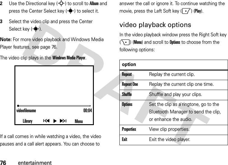 76entertainment2Use the Directional key (S) to scroll to Album and press the Center Select key (s) to select it.3Select the video clip and press the Center Select key (s).Note: For more video playback and Windows Media Player features, see page 76.The video clip plays in the Windows Media Player.If a call comes in while watching a video, the video pauses and a call alert appears. You can choose to answer the call or ignore it. To continue watching the movie, press the Left Soft key (-) (Play).video playback optionsIn the video playback window press the Right Soft key (+) (Menu) and scroll to Options to choose from the following options:videofilename 00:04Library MenuoptionRepeatReplay the current clip.Repeat OneReplay the current clip one time.ShuffleShuffle and play your clips.OptionsSet the clip as a ringtone, go to the Bluetooth Manager to send the clip, or enhance the audio.PropertiesView clip properties.ExitExit the video player.