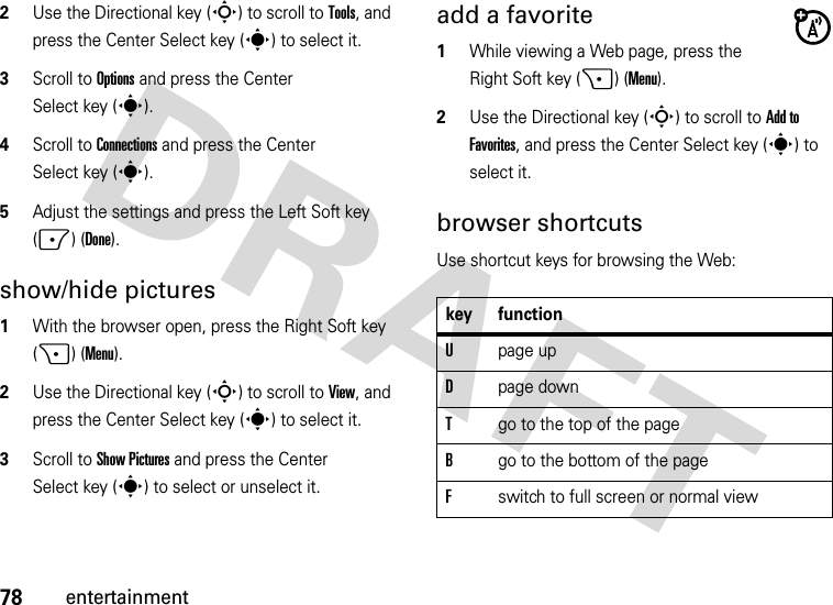 78entertainment2Use the Directional key (S) to scroll to Tools, and press the Center Select key (s) to select it.3Scroll to Options and press the Center Select key (s).4Scroll to Connections and press the Center Select key (s). 5Adjust the settings and press the Left Soft key (-) (Done).show/hide pictures  1With the browser open, press the Right Soft key (+) (Menu).2Use the Directional key (S) to scroll to View, and press the Center Select key (s) to select it.3Scroll to Show Pictures and press the Center Select key (s) to select or unselect it.add a favorite  1While viewing a Web page, press the Right Soft key (+) (Menu).2Use the Directional key (S) to scroll to Add to Favorites, and press the Center Select key (s) to select it.browser shortcutsUse shortcut keys for browsing the Web:key functionUpage upDpage downTgo to the top of the pageBgo to the bottom of the pageFswitch to full screen or normal view