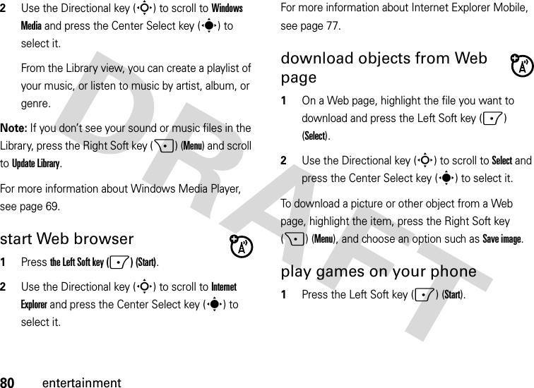 80entertainment2Use the Directional key (S) to scroll to Windows Media and press the Center Select key (s) to select it.From the Library view, you can create a playlist of your music, or listen to music by artist, album, or genre.Note: If you don’t see your sound or music files in the Library, press the Right Soft key (+) (Menu) and scroll to Update Library.For more information about Windows Media Player, see page 69.start Web browser  1Press the Left Soft key (-) (Start).2Use the Directional key (S) to scroll to Internet Explorer and press the Center Select key (s) to select it.For more information about Internet Explorer Mobile, see page 77.download objects from Web page   1On a Web page, highlight the file you want to download and press the Left Soft key (-) (Select).2Use the Directional key (S) to scroll to Select and press the Center Select key (s) to select it.To download a picture or other object from a Web page, highlight the item, press the Right Soft key (+) (Menu), and choose an option such as Save image.play games on your phone  1Press the Left Soft key (-) (Start).