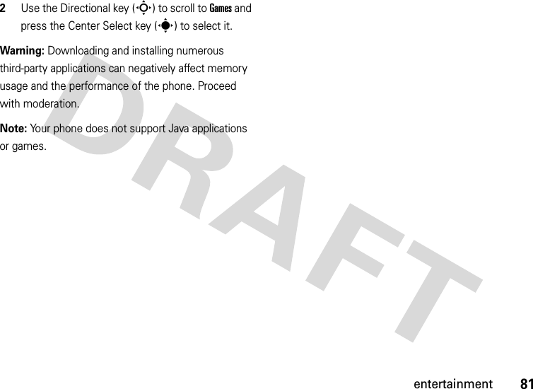 81entertainment2Use the Directional key (S) to scroll to Games and press the Center Select key (s) to select it.Warning: Downloading and installing numerous third-party applications can negatively affect memory usage and the performance of the phone. Proceed with moderation.Note: Your phone does not support Java applications or games.
