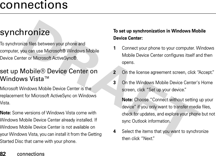 82connectionsconnectionssynchronizeTo synchronize files between your phone and computer, you can use Microsoft® Windows Mobile Device Center or Microsoft ActiveSync®.set up Mobile® Device Center on Windows Vista™Microsoft Windows Mobile Device Center is the replacement for Microsoft ActiveSync on Windows Vista.Note: Some versions of Windows Vista come with Windows Mobile Device Center already installed. If Windows Mobile Device Center is not available on your Windows Vista, you can install it from the Getting Started Disc that came with your phone.To set up synchronization in Windows Mobile Device Center:  1Connect your phone to your computer. Windows Mobile Device Center configures itself and then opens. 2On the license agreement screen, click “Accept.”3On the Windows Mobile Device Center&apos;s Home screen, click “Set up your device.” Note: Choose “Connect without setting up your device” if you only want to transfer media files, check for updates, and explore your phone but not sync Outlook information.4Select the items that you want to synchronize then click “Next.”