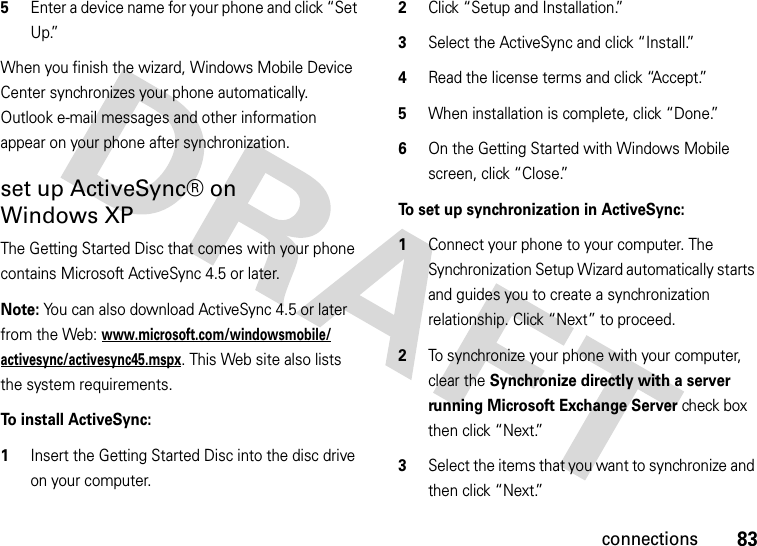 83connections5Enter a device name for your phone and click “Set Up.”When you finish the wizard, Windows Mobile Device Center synchronizes your phone automatically. Outlook e-mail messages and other information appear on your phone after synchronization.set up ActiveSync® on Windows XPThe Getting Started Disc that comes with your phone contains Microsoft ActiveSync 4.5 or later. Note: You can also download ActiveSync 4.5 or later from the Web: www.microsoft.com/windowsmobile/activesync/activesync45.mspx. This Web site also lists the system requirements.To install ActiveSync:  1Insert the Getting Started Disc into the disc drive on your computer.2Click “Setup and Installation.”3Select the ActiveSync and click “Install.”4Read the license terms and click “Accept.”5When installation is complete, click “Done.”6On the Getting Started with Windows Mobile screen, click “Close.”To set up synchronization in ActiveSync:  1Connect your phone to your computer. The Synchronization Setup Wizard automatically starts and guides you to create a synchronization relationship. Click “Next” to proceed.2To synchronize your phone with your computer, clear the Synchronize directly with a server running Microsoft Exchange Server check box then click “Next.”3Select the items that you want to synchronize and then click “Next.” 