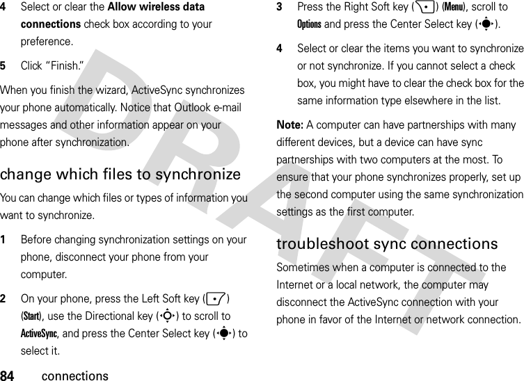 84connections4Select or clear the Allow wireless data connections check box according to your preference.5Click “Finish.”When you finish the wizard, ActiveSync synchronizes your phone automatically. Notice that Outlook e-mail messages and other information appear on your phone after synchronization.change which files to synchronizeYou can change which files or types of information you want to synchronize.  1Before changing synchronization settings on your phone, disconnect your phone from your computer.2On your phone, press the Left Soft key (-) (Start), use the Directional key (S) to scroll to ActiveSync, and press the Center Select key (s) to select it.3Press the Right Soft key (+) (Menu), scroll to Options and press the Center Select key (s).4Select or clear the items you want to synchronize or not synchronize. If you cannot select a check box, you might have to clear the check box for the same information type elsewhere in the list.Note: A computer can have partnerships with many different devices, but a device can have sync partnerships with two computers at the most. To ensure that your phone synchronizes properly, set up the second computer using the same synchronization settings as the first computer.troubleshoot sync connectionsSometimes when a computer is connected to the Internet or a local network, the computer may disconnect the ActiveSync connection with your phone in favor of the Internet or network connection.