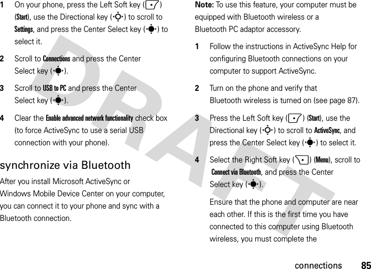 85connections  1On your phone, press the Left Soft key (-) (Start), use the Directional key (S) to scroll to Settings, and press the Center Select key (s) to select it. 2Scroll to Connections and press the Center Select key (s).3Scroll to USB to PC and press the Center Select key (s).4Clear the Enable advanced network functionality check box (to force ActiveSync to use a serial USB connection with your phone). synchronize via BluetoothAfter you install Microsoft ActiveSync or Windows Mobile Device Center on your computer, you can connect it to your phone and sync with a Bluetooth connection.Note: To use this feature, your computer must be equipped with Bluetooth wireless or a Bluetooth PC adaptor accessory.  1Follow the instructions in ActiveSync Help for configuring Bluetooth connections on your computer to support ActiveSync.2Turn on the phone and verify that Bluetooth wireless is turned on (see page 87).3Press the Left Soft key (-) (Start), use the Directional key (S) to scroll toActiveSync, and press the Center Select key (s) to select it.4Select the Right Soft key (+) (Menu), scroll to Connect via Bluetooth, and press the Center Select key (s).Ensure that the phone and computer are near each other. If this is the first time you have connected to this computer using Bluetooth wireless, you must complete the 