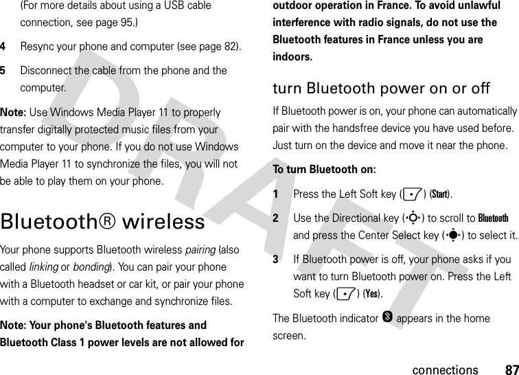 87connections(For more details about using a USB cable connection, see page 95.)4Resync your phone and computer (see page 82).5Disconnect the cable from the phone and the computer.Note: Use Windows Media Player 11 to properly transfer digitally protected music files from your computer to your phone. If you do not use Windows Media Player 11 to synchronize the files, you will not be able to play them on your phone.Bluetooth® wirelessYour phone supports Bluetooth wireless pairing (also called linking or bonding). You can pair your phone with a Bluetooth headset or car kit, or pair your phone with a computer to exchange and synchronize files.Note: Your phone&apos;s Bluetooth features and Bluetooth Class 1 power levels are not allowed for outdoor operation in France. To avoid unlawful interference with radio signals, do not use the Bluetooth features in France unless you are indoors.turn Bluetooth power on or offIf Bluetooth power is on, your phone can automatically pair with the handsfree device you have used before. Just turn on the device and move it near the phone.To turn Bluetooth on:   1Press the Left Soft key (-) (Start).2Use the Directional key (S) to scroll to Bluetooth and press the Center Select key (s) to select it.3If Bluetooth power is off, your phone asks if you want to turn Bluetooth power on. Press the Left Soft key (-) (Yes).The Bluetooth indicator O appears in the home screen.